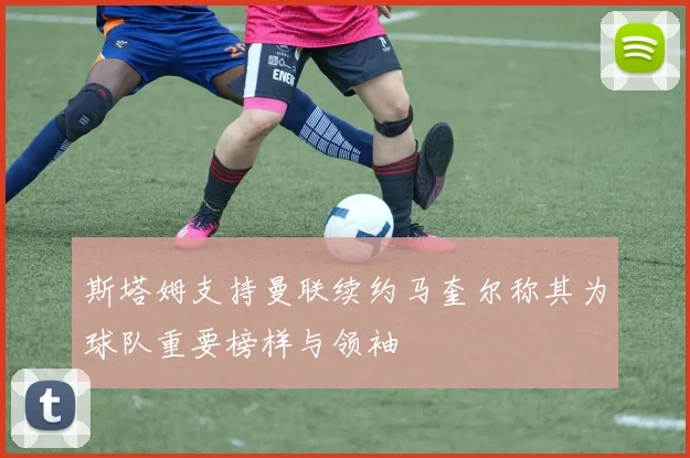 斯塔姆支持曼联续约马奎尔称其为球队重要榜样与领袖