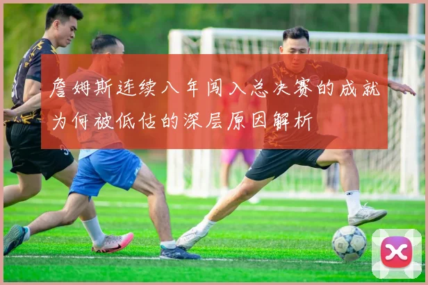 詹姆斯连续八年闯入总决赛的成就为何被低估的深层原因解析