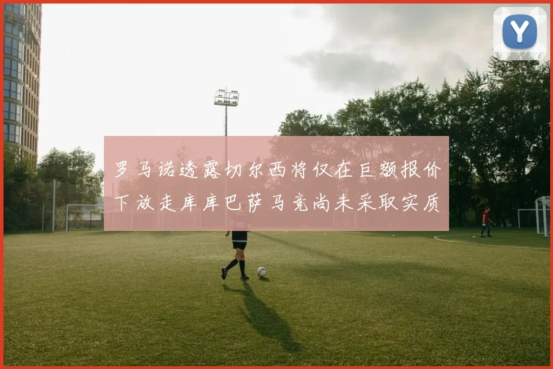 罗马诺透露切尔西将仅在巨额报价下放走库库巴萨马竞尚未采取实质行动