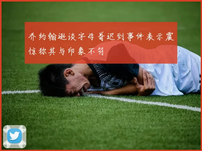 乔约翰逊谈字母哥迟到事件表示震惊称其与印象不符