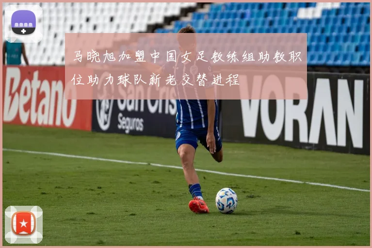 马晓旭加盟中国女足教练组助教职位助力球队新老交替进程