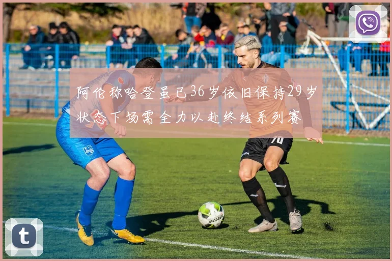 阿伦称哈登虽已36岁依旧保持29岁状态下场需全力以赴终结系列赛