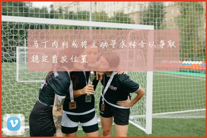 马丁内利或将主动寻求转会以争取稳定首发位置