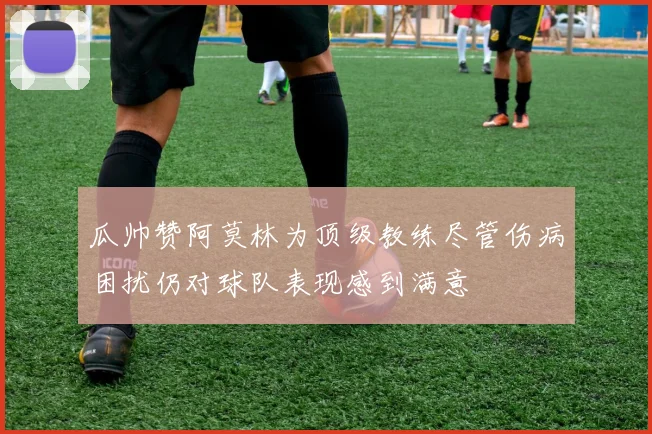瓜帅赞阿莫林为顶级教练尽管伤病困扰仍对球队表现感到满意